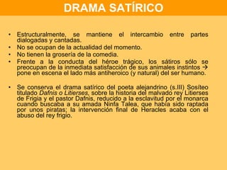 DRAMA SATÍRICO Estructuralmente, se mantiene el intercambio entre partes dialogadas y cantadas. No se ocupan de la actualidad del momento. No tienen la grosería de la comedia. Frente a la conducta del héroe trágico, los sátiros sólo se preocupan de la inmediata satisfacción de sus animales instintos    pone en escena el lado más antiheroico (y natural) del ser humano. Se conserva el drama satírico del poeta alejandrino (s.III) Sosíteo titulado  Dafnis o Litierses,  sobre la historia del malvado rey Litierses de Frigia y el pastor Dafnis, reducido a la esclavitud por el monarca cuando buscaba a su amada Ninfa Talea, que había sido raptada por unos piratas; la intervención final de Heracles acaba con el abuso del rey frigio. 