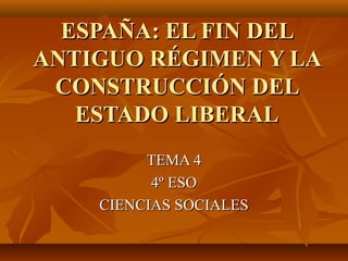ESPAÑA: EL FIN DEL
ANTIGUO RÉGIMEN Y LA
 CONSTRUCCIÓN DEL
   ESTADO LIBERAL
         TEMA 4
          4º ESO
    CIENCIAS SOCIALES
 