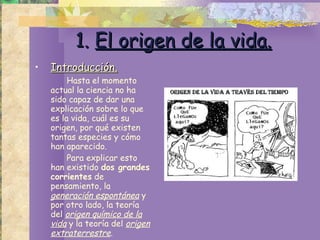 1.   El origen de la vida. Introducción. Hasta el momento actual la ciencia no ha sido capaz de dar una explicación sobre lo que es la vida, cuál es su origen, por qué existen tantas especies y cómo han aparecido.  Para explicar esto han existido  dos grandes corrientes  de pensamiento, la  generación espontánea  y por otro lado, la teoría del  origen químico de la vida  y la teoría del  origen extraterrestre . 