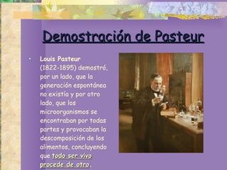 Demostración de Pasteur Louis Pasteur  (1822-1895) demostró, por un lado, que la generación espontánea no existía y por otro lado, que los microorganismos se encontraban por todas partes y provocaban la descomposición de los alimentos, concluyendo que  todo ser vivo procede de otro . 