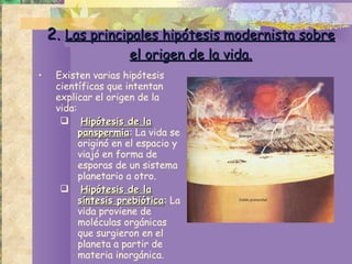 2.  Las principales hipótesis modernista sobre el origen de la vida. Existen varias hipótesis científicas que intentan explicar el origen de la vida: Hipótesis de la panspermia : La vida se originó en el espacio y viajó en forma de esporas de un sistema planetario a otro. Hipótesis de la síntesis prebiótica : La vida proviene de moléculas orgánicas que surgieron en el planeta a partir de materia inorgánica. 
