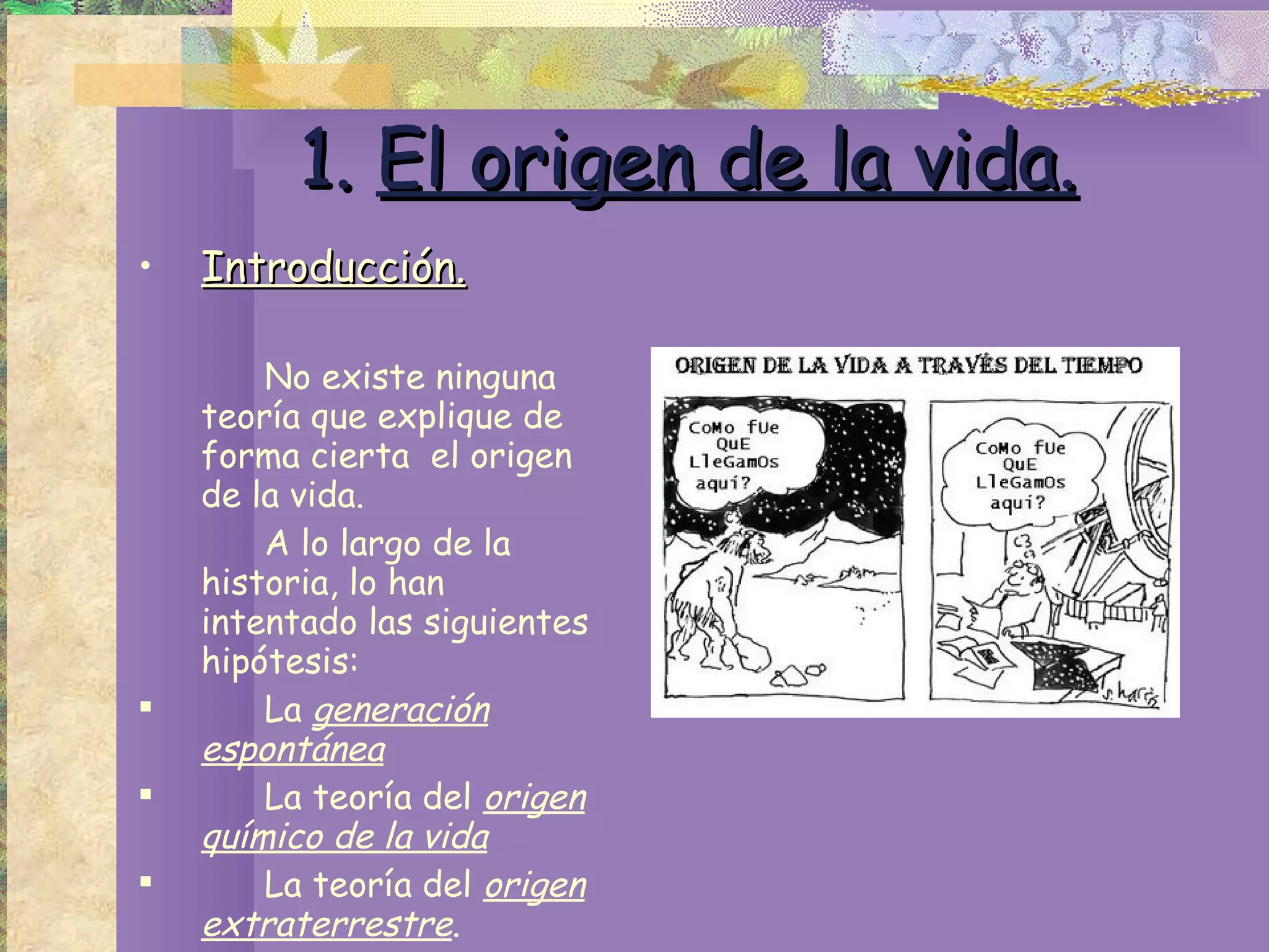 1.   El origen de la vida. Introducción. No existe ninguna teoría que explique de forma cierta  el origen de la vida. A lo largo de la historia, lo han intentado las siguientes hipótesis: La  generación espontánea   La teoría del  origen químico de la vida   La teoría del  origen extraterrestre . 