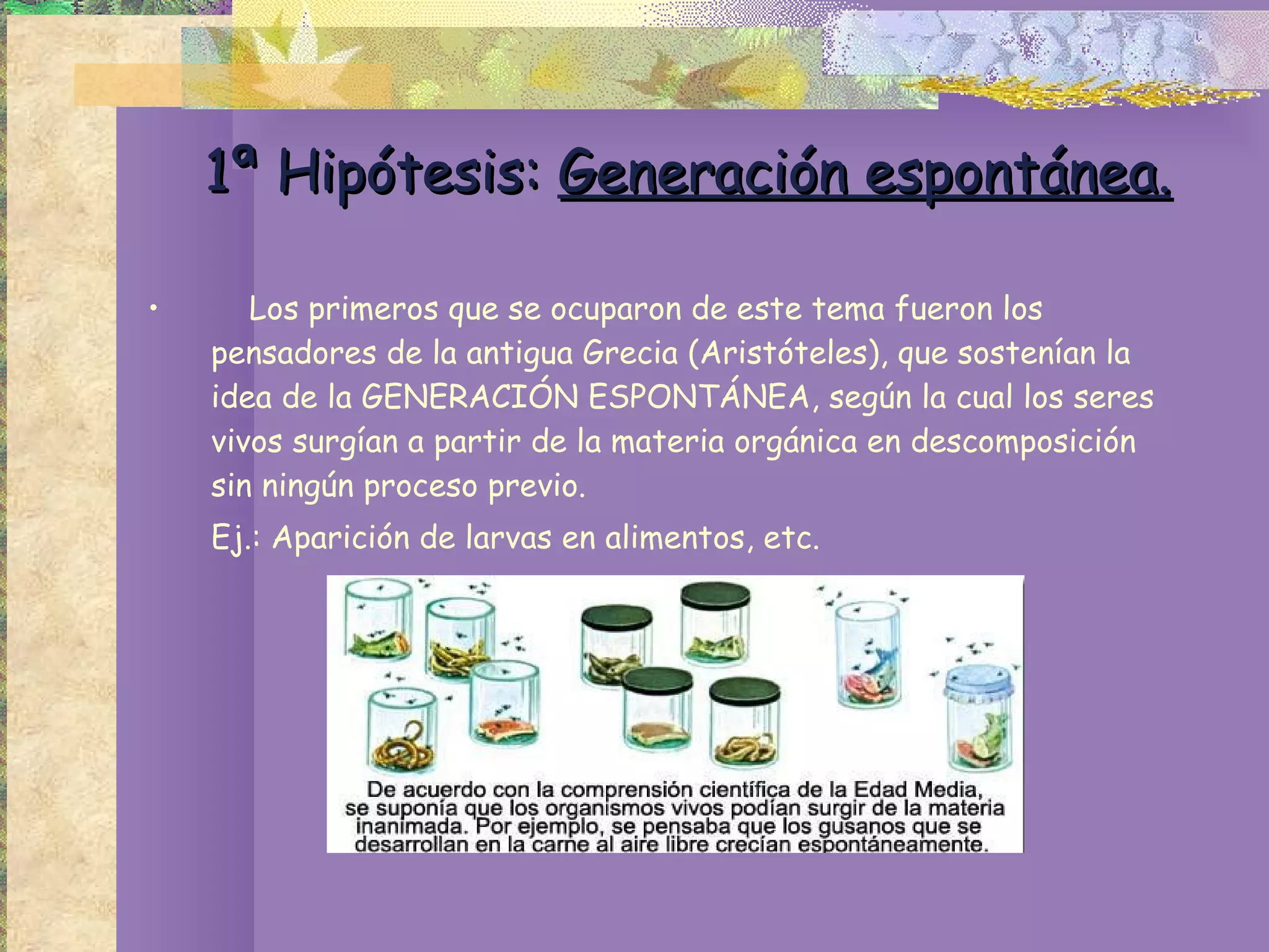 1ª Hipótesis:  Generación espontánea. Los primeros que se ocuparon de este tema fueron los pensadores de la antigua Grecia (Aristóteles), que sostenían la idea de la GENERACIÓN ESPONTÁNEA, según la cual los seres vivos surgían a partir de la materia orgánica en descomposición sin ningún proceso previo.  Ej.: Aparición de larvas en alimentos, etc. 