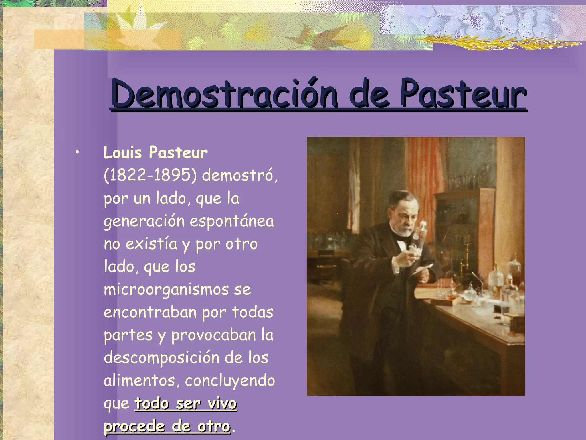 Demostración de Pasteur Louis Pasteur  (1822-1895) demostró, por un lado, que la generación espontánea no existía y por otro lado, que los microorganismos se encontraban por todas partes y provocaban la descomposición de los alimentos, concluyendo que  todo ser vivo procede de otro . 