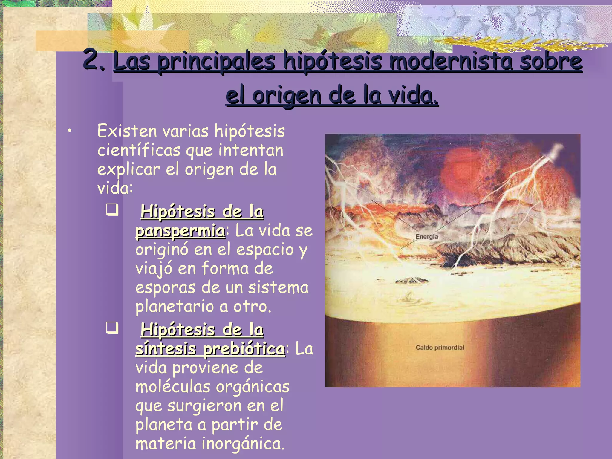 2.  Las principales hipótesis modernista sobre el origen de la vida. Existen varias hipótesis científicas que intentan explicar el origen de la vida: Hipótesis de la panspermia : La vida se originó en el espacio y viajó en forma de esporas de un sistema planetario a otro. Hipótesis de la síntesis prebiótica : La vida proviene de moléculas orgánicas que surgieron en el planeta a partir de materia inorgánica. 