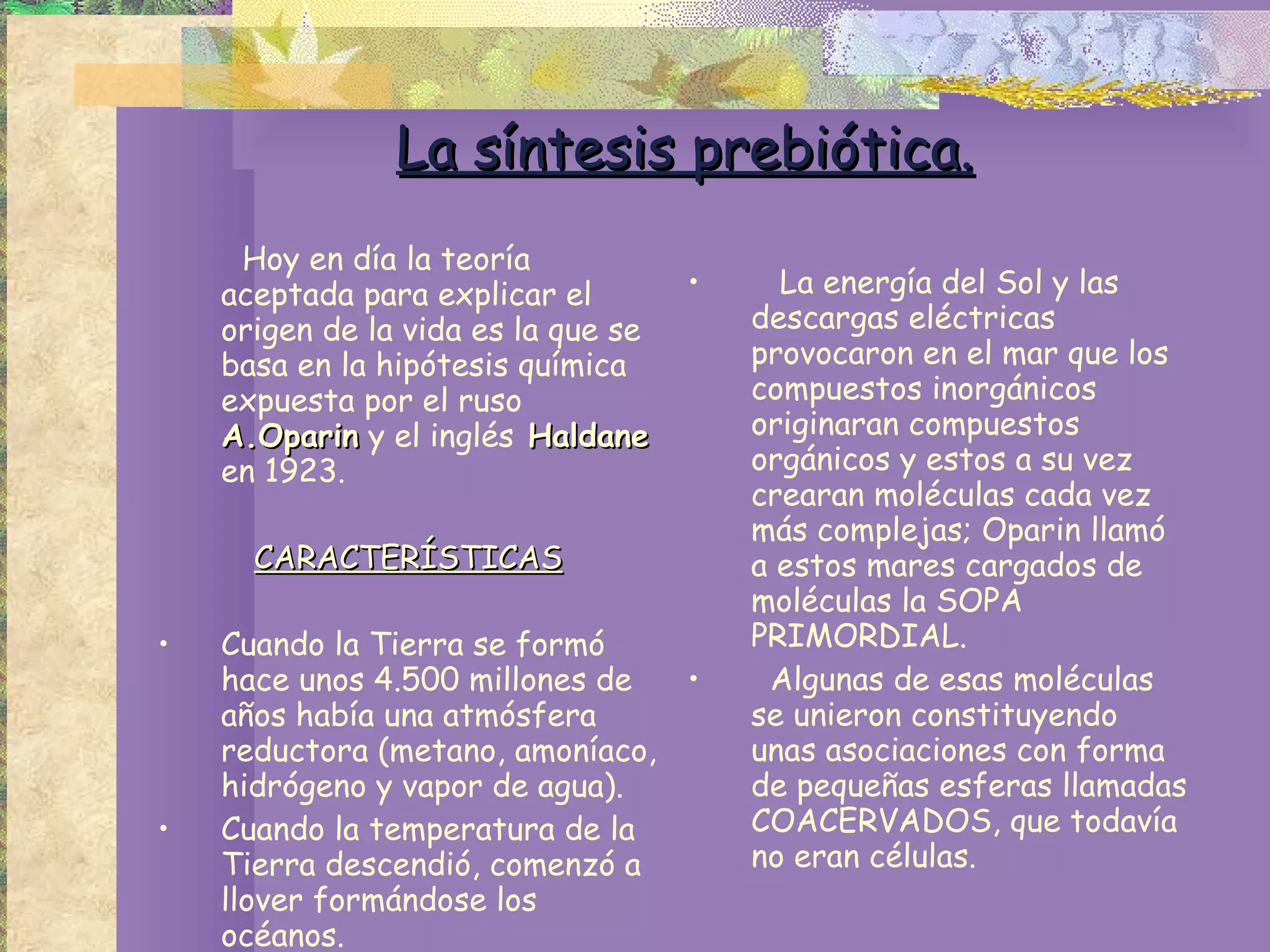 La síntesis prebiótica. Hoy en día la teoría aceptada para explicar el origen de la vida es la que se basa en la hipótesis química expuesta por el ruso  A.Oparin  y el inglés  Haldane  en 1923.  CARACTERÍSTICAS Cuando la Tierra se formó hace unos 4.500 millones de años había una atmósfera reductora (metano, amoníaco, hidrógeno y vapor de agua). Cuando la temperatura de la Tierra descendió, comenzó a llover formándose los océanos. La energía del Sol y las descargas eléctricas  provocaron en el mar que los compuestos inorgánicos originaran compuestos orgánicos y estos a su vez crearan moléculas cada vez más complejas; Oparin llamó a estos mares cargados de moléculas la SOPA PRIMORDIAL.  Algunas de esas moléculas se unieron constituyendo unas asociaciones con forma de pequeñas esferas llamadas COACERVADOS, que todavía no eran células.  