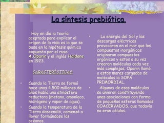 La síntesis prebiótica. Hoy en día la teoría aceptada para explicar el origen de la vida es la que se basa en la hipótesis química expuesta por el ruso  A.Oparin  y el inglés  Haldane  en 1923.  CARACTERÍSTICAS Cuando la Tierra se formó hace unos 4.500 millones de años había una atmósfera reductora (metano, amoníaco, hidrógeno y vapor de agua). Cuando la temperatura de la Tierra descendió, comenzó a llover formándose los océanos. La energía del Sol y las descargas eléctricas  provocaron en el mar que los compuestos inorgánicos originaran compuestos orgánicos y estos a su vez crearan moléculas cada vez más complejas; Oparin llamó a estos mares cargados de moléculas la SOPA PRIMORDIAL.  Algunas de esas moléculas se unieron constituyendo unas asociaciones con forma de pequeñas esferas llamadas COACERVADOS, que todavía no eran células.  
