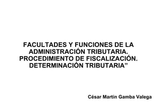 FACULTADES Y FUNCIONES DE LA
  ADMINISTRACIÓN TRIBUTARIA.
PROCEDIMIENTO DE FISCALIZACIÓN.
  DETERMINACIÓN TRIBUTARIA”



                 César Martín Gamba Valega
 