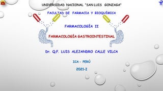 UNIVERSIDAD NACIONAL “SAN LUIS GONZAGA”
FACULTAD DE FARMACIA Y BIOQUÍMICA
FARMACOLOGÍA II
FARMACOLOGÍA GASTROINTESTINAL
Dr. Q.F. LUIS ALEJANDRO CALLE VILCA
ICA - PERÚ
2021-I
 