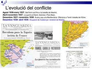 L’evolució del conflicte
Agost 1936-març 1937. Del front sud fins a la batalla de Madrid.
Abril-novembre 1937. La guerra al Nord: Astúries i País Basc .
Desembre 1937- novembre 1938. Avanç cap a la Mediterrània. Ofensiva a Terol i batalla de l’Ebre.
Desembre 1938- abril 1939. Ocupació de Catalunya i rendició de Madrid .
 