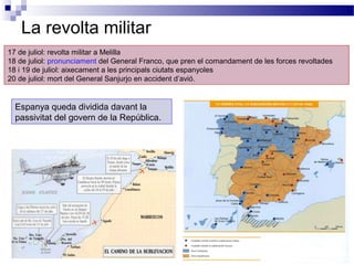 La revolta militar
17 de juliol: revolta militar a Melilla
18 de juliol: pronunciament del General Franco, que pren el comandament de les forces revoltades
18 i 19 de juliol: aixecament a les principals ciutats espanyoles
20 de juliol: mort del General Sanjurjo en accident d’avió.


  Espanya queda dividida davant la
  passivitat del govern de la República.
 