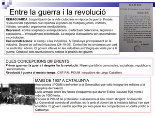 Entre la guerra i la revolució
RERAGUARDA: l’organització de la vida ciutadana en època de guerra. Procés
revolucionari espontani que reparteix el poden en múltiples juntes, comitès,
milícies, consells i organismes revolucionaris.
Repressió: contra sospitosos antirepublicans. S’efectuen detencions, registres i
execucions… principalment anticlericals. La majoria d’actuacions són espontànies i
incontrolades.
Col·lectivitzacions: al camp i a les indústries. A Catalunya principalment en la
indústria. Decret de col·lectivitzacions (24-10-36). Control de les empreses per part
de sindicats i obrers. El govern intervé en les indústries estratègiques vitals per a la
guerra. Oposició dels revolucionaris debilita la posició del govern.


DUES CONCEPCIONS DIFERENTS
Primer guanyar la guerra i després fer la revolució. N’eren partidaris comunistes, socialistes, republicans
i nacionalistes.
Revolució i guerra al mateix temps. CNT-FAI, POUM i seguidors de Largo Caballero.

                       MAIG DE 1937 A CATALUNYA
                       Anarquistes i POUM s’enfronten a la Generalitat que volia integrar les milícies a la
                       disciplina de l’exèrcit.
                       Lluita armada entre les forces d’esquerres que duren 5 dies i causen 500 morts i
                       més de 1000 ferits.
                       S’acusa al POUM de profeixista i s’assassina el seu màxim dirigent: Andreu Nin.
                       La Generalitat controla el conflicte, es fa amb el domini de la indústria bèlica i en surt
                       enfortida. El govern central aprofita per recuperar les competències en ordre públic a
                       Catalunya.
 