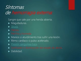 Síntomas
de hemorragia externa:
Sangre que sale por una herida abierta.
 Magulladuras.
 Shock.
 Palidez.
 Piel fría y húmeda.
 Mareos o aturdimiento tras sufrir una lesión.
 Ritmo cardíaco o pulso acelerado.
 Presión sanguínea baja.
 Confusión o disminución del estado de alerta.
 Debilidad.
 