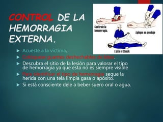 CONTROL DE LA
HEMORRAGIA
EXTERNA.
 Acueste a la víctima.
 Colóquese guantes deshechables de látex.
 Descubra el sitio de la lesión para valorar el tipo
de hemorragia ya que esta no es siempre visible
 Para identificar el tipo de hemorragia seque la
herida con una tela limpia gasa o apósito.
 Si está consciente dele a beber suero oral o agua.
 