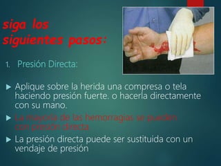 siga los
siguientes pasos:
1. Presión Directa:
 Aplique sobre la herida una compresa o tela
haciendo presión fuerte. o hacerla directamente
con su mano.
 La mayoría de las hemorragias se pueden
con presión directa.
 La presión directa puede ser sustituida con un
vendaje de presión
 