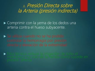 3. Presión Directa sobre
la Arteria (presión indirecta)
 Comprimir con la yema de los dedos una
arteria contra el hueso subyacente.
 Se utiliza cuando no se ha podido
controlar la hemorragia por presión
directa y elevación de la extremidad
 Esta técnica reduce la irrigación de todo el
miembro y no solo de la herida como sucede en
presión directa.
 