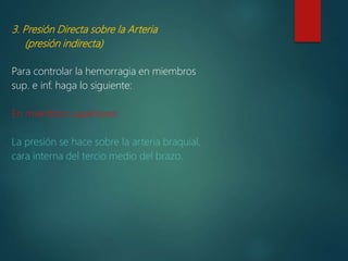 3. Presión Directa sobre la Arteria
(presión indirecta)
Para controlar la hemorragia en miembros
sup. e inf. haga lo siguiente:
En miembros superiores:
La presión se hace sobre la arteria braquial,
cara interna del tercio medio del brazo.
 