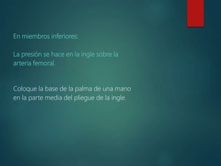 En miembros inferiores:
La presión se hace en la ingle sobre la
arteria femoral.
Coloque la base de la palma de una mano
en la parte media del pliegue de la ingle.
 