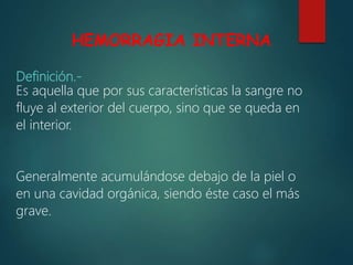 HEMORRAGIA INTERNA
Definición.-
Es aquella que por sus características la sangre no
fluye al exterior del cuerpo, sino que se queda en
el interior.
Generalmente acumulándose debajo de la piel o
en una cavidad orgánica, siendo éste caso el más
grave.
 