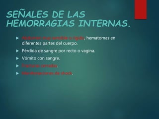 SEÑALES DE LAS
HEMORRAGIAS INTERNAS.
 Abdomen muy sensible o rígido, hematomas en
diferentes partes del cuerpo.
 Pérdida de sangre por recto o vagina.
 Vómito con sangre.
 Fracturas cerradas.
 Manifestaciones de shock.
 