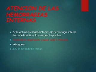 ATENCION DE LAS
HEMORRAGIAS
INTERNAS
 Si la víctima presenta síntomas de hemorragia interna,
traslade la víctima lo más pronto posible.
 Controle la respiración y pulso cada 5 minutos.
 Abríguela.
 NO le de nada de tomar
 