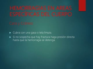 HEMORRAGIAS EN AREAS
ESPECÍFICAS DEL CUERPO
Cara y Cráneo:
 Cubra con una gasa o tela limpia.
 Si no sospecha que hay fractura haga presión directa
hasta que la hemorragia se detenga.
 