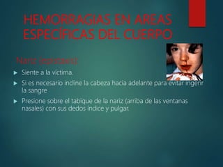 HEMORRAGIAS EN AREAS
ESPECÍFICAS DEL CUERPO
Nariz (epistaxis):
 Siente a la víctima.
 Si es necesario incline la cabeza hacia adelante para evitar ingerir
la sangre
 Presione sobre el tabique de la nariz (arriba de las ventanas
nasales) con sus dedos índice y pulgar.
 