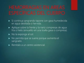 HEMORRAGIAS EN AREAS
ESPECÍFICAS DEL CUERPO
 Si continua sangrando tapone con gasa humedecida
en agua destilada o hervida.
 Aplique sobre la frente y la nariz compresas de agua
fría o hielo (envuelto en una toalla gasa o compresa).
 No la exponga al sol.
 No permita que se suene porque aumenta el
sangrado.
 Remítalo a un centro asistencial.
 