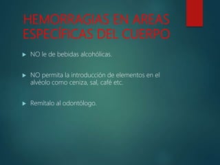 HEMORRAGIAS EN AREAS
ESPECÍFICAS DEL CUERPO
 NO le de bebidas alcohólicas.
 NO permita la introducción de elementos en el
alvéolo como ceniza, sal, café etc.
 Remítalo al odontólogo.
 