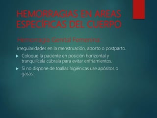 HEMORRAGIAS EN AREAS
ESPECÍFICAS DEL CUERPO
Hemorragia Genital Femenina:
irregularidades en la menstruación, aborto o postparto.
 Coloque la paciente en posición horizontal y
tranquilícela cúbrala para evitar enfriamientos.
 Si no dispone de toallas higiénicas use apósitos o
gasas.
 