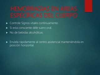 HEMORRAGIAS EN AREAS
ESPECÍFICAS DEL CUERPO
 Controle Signos vitales continuamente.
 Si esta consciente déle suero oral.
 No de bebidas alcohólicas.
 Envíela rápidamente al centro asistencial manteniéndola en
posición horizontal.
 