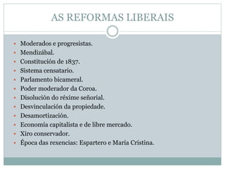 AS REFORMAS LIBERAIS
 Moderados e progresistas.
 Mendizábal.
 Constitución de 1837.
 Sistema censatario.
 Parlamento bicameral.
 Poder moderador da Coroa.
 Disolución do réxime señorial.
 Desvinculación da propiedade.
 Desamortización.
 Economía capitalista e de libre mercado.
 Xiro conservador.
 Época das rexencias: Espartero e María Cristina.
 