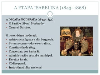 A ETAPA ISABELINA (1843- 1868)
A DÉCADA MODERADA (1843- 1854)
 O Partido Liberal Moderado.
 Xeneral Narváez.
O novo réxime moderado
 Aristocracia, Igrexa e alta burguesía.
 Sistema conservador e centralista.
 Constitución de 1845.
 Concordato coa Santa Sé.
 Administración estatal e municipal.
 Dereitos forais.
 Código penal.
 Instución pública nacional.
 