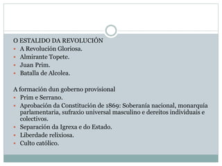 O ESTALIDO DA REVOLUCIÓN
 A Revolución Gloriosa.
 Almirante Topete.
 Juan Prim.
 Batalla de Alcolea.
A formación dun goberno provisional
 Prim e Serrano.
 Aprobación da Constitución de 1869: Soberanía nacional, monarquía
parlamentaria, sufraxio universal masculino e dereitos individuais e
colectivos.
 Separación da Igrexa e do Estado.
 Liberdade relixiosa.
 Culto católico.
 