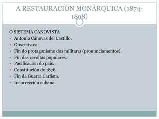 A RESTAURACIÓN MONÁRQUICA (1874-
1898)
O SISTEMA CANOVISTA
 Antonio Cánovas del Castillo.
 Obxectivos:
 Fin do protagonismo dos militares (pronunciamentos).
 Fin das revoltas populares.
 Pacificación do país.
 Constitución de 1876.
 Fin da Guerra Carlista.
 Insurrección cubana.
 