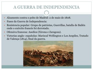 A GUERRA DE INDEPENDENCIA
 Alzamento contra o pobo de Madrid: 2 de maio de 1808.
 Fases da Guerra de Independencia:
 Resistencia popular: Grupo de patriotas, Guerrillas, batalla de Bailén
onde o exército francés foi derrotado.
 Ofensiva francesa: Asedios (Xirona e Zaragoza).
 Victorias anglo- españolas: Mariscal Wellington e Los Arapiles, Tratado
de Valença (1814), final da guerra.
 