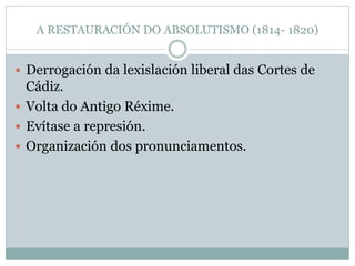 A RESTAURACIÓN DO ABSOLUTISMO (1814- 1820)
 Derrogación da lexislación liberal das Cortes de
Cádiz.
 Volta do Antigo Réxime.
 Evítase a represión.
 Organización dos pronunciamentos.
 