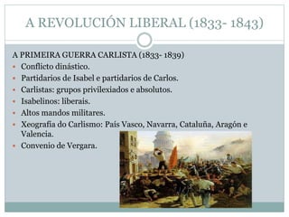 A REVOLUCIÓN LIBERAL (1833- 1843)
A PRIMEIRA GUERRA CARLISTA (1833- 1839)
 Conflicto dinástico.
 Partidarios de Isabel e partidarios de Carlos.
 Carlistas: grupos privilexiados e absolutos.
 Isabelinos: liberais.
 Altos mandos militares.
 Xeografía do Carlismo: País Vasco, Navarra, Cataluña, Aragón e
Valencia.
 Convenio de Vergara.
 