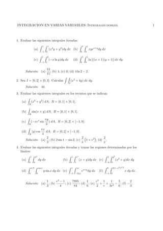 INTEGRACION EN VARIAS VARIABLES: Integrales dobles.                                                                                                    1



1. Evaluar las siguientes integrales iteradas:
                                1         1                                               1       1
                   (a)                        (x4 y + y 2 )dy dx (b)                                  xyex+y dy dx
                               −1     0                                               0       0

                                1         2                                               1       1
                   (c)                        (−x ln y)dy dx               (d)                        ln [((x + 1)(y + 1)] dx dy.
                               −1     1                                               0       0


                                      13
      Soluci´n: (a)
            o                            ; (b) 1; (c) 0; (d) 4 ln 2 − 2.
                                      15

2. Sea I = [0, 2] × [0, 3]. Calcular                               (x2 + 4y) dx dy.
                                                               I
      Soluci´n: 44.
            o

3. Evaluar las siguientes integrales en los recintos que se indican:

    (a)       (x2 + y 2 ) dA, R = [0, 1] × [0, 1].
          R


    (b)           sin(x + y) dA, R = [0, 1] × [0, 1].
          R

                                     πy
    (c)       (−xex sin                 ) dA, R = [0, 2] × [−1, 0].
          R                           2
                πx
    (d)           |y| cos
                   dA, R = [0, 2] × [−1, 0].
        R        4
                   2                           2             2
      Soluci´n: (a) ; (b) 2 sin 1 − sin 2; (c)
            o                                    1 + e2 ; (d) .
                   3                           π             π
4. Evaluar las siguientes integrales iteradas y trazar las regiones determinadas por los
   l´
    ımites:
              1        x2                                              1        ex                                   2        y2
    (a)                     dy dx                       (b)                          (x + y)dy dx (c)                              (x2 + y)dx dy
          0        0                                               0        1                                        −3   0

              π/2           cos x                                  1            |x|                                  0        2(1−x2 )1/2
    (d)                             y sin x dy dx (e)                                 ex+y dy dx              (f)                           x dy dx.
          0             0                                      −1           −2|x|                                    −1   0


                   1      e2 − 1       7895      1      e2 1  1  5       2
      Soluci´n: (a) ; (b)
            o                    ; (c)      ; (d) ; (e)   + + 3 − ; (f) − .
                   3         4          84       6      2  e 3e  6       3
 