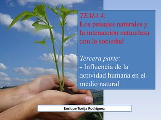 TEMA 4:
Los paisajes naturales y
la interacción naturaleza
con la sociedad
Tercera parte:
- Influencia de la
actividad humana en el
medio natural
Enrique Torija Rodríguez
 