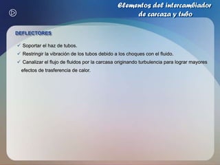 Elementos del intercambiador de carcaza y tuboTUBOSProporcionan la superficie de transferencia de calor entre un fluido que fluye dentro de ellos y otro que fluye sobre su superficie externaSe encuentran disponibles en varios metales como:       acero de bajo carbono, cobre, aluminio, 70-30 cobre-níquel, acero inoxidable Arreglo triangularArreglo triangular rotado   El fluido de la carcaza debe ser limpio 