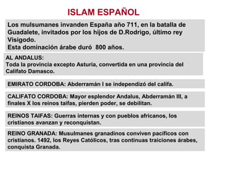ISLAM ESPAÑOL
Los mulsumanes invanden España año 711, en la batalla de
Guadalete, invitados por los hijos de D.Rodrigo, último rey
Visigodo.
Esta dominación árabe duró 800 años.
AL ANDALUS:
Toda la provincia excepto Asturia, convertida en una provincia del
Califato Damasco.
EMIRATO CORDOBA: Abderramán I se independizó del califa.
CALIFATO CORDOBA: Mayor esplendor Andalus, Abderramán III, a
finales X los reinos taifas, pierden poder, se debilitan.
REINOS TAIFAS: Guerras internas y con pueblos africanos, los
cristianos avanzan y reconquistan.
REINO GRANADA: Musulmanes granadinos conviven pacíficos con
cristianos. 1492, los Reyes Católicos, tras continuas traiciones árabes,
conquista Granada.
 