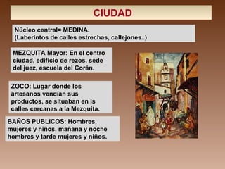 CIUDAD
Núcleo central= MEDINA.
(Laberintos de calles estrechas, callejones..)
BAÑOS PUBLICOS: Hombres,
mujeres y niños, mañana y noche
hombres y tarde mujeres y niños.
MEZQUITA Mayor: En el centro
ciudad, edificio de rezos, sede
del juez, escuela del Corán.
ZOCO: Lugar donde los
artesanos vendían sus
productos, se situaban en ls
calles cercanas a la Mezquita.
 