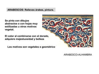 ARABESCO-ALHAMBRA
Se pinta con dibujos
abstractos o con hojas muy
estilizadas u otros motivos
vegetal.
ARABESCOS: Relieves árabes, pintura.
El color al combinarse con el dorado,
adquiere majestuosidad y belleza
Los motivos son vegetales o geométrico
 