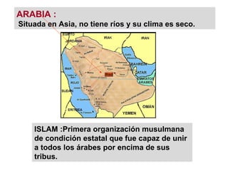 ARABIA :
Situada en Asia, no tiene ríos y su clima es seco.
ISLAM :Primera organización musulmana
de condición estatal que fue capaz de unir
a todos los árabes por encima de sus
tribus.
 