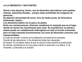 4.2.LA MEZQUITA Y SUS PARTES
Horror a los espacios vacíos, uso de elementos decorativos como grafias,
relieves, elementos florales... porque estan prohibidas las imagenes de
personas.
Se plasman disversidad de arcos, arco de medio punto, de hereradura,
festoneado, túpido...
Los elementos básico era el yeso y la piedra.
Entre sus construcciones, diversas, resaltamos la mezquita que es el lugar
donde se reúnen los musulmanes para rezar. Su arquitectura, su planta y
alzado puede ser notablemente heterogénea en todo el mundo musulmán,
pero en toda mezquita encontraremos una serie de elementos comunes casi
imprescindibles:
La sala de oración o haram es la habitación principal de la mezquita.
Fuente de las abluciones: A la entrada de todas las mezquitas.
El minbar: Es el púlpito sobre el que se sitúa el imán durante la predicación.
El mihrab: construida en el muro para indicar la dirección a La Meca. 5. El
minarete: La llamada a la oración.
 