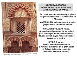 MEZQUITA CORDOBA
SIGLO SIGLO X ( SE INICIA 785)
ARTE ISLÁMICO ESPAÑOL
Se construye sobre una antigua iglesia
visigoda.Abderraman II- Abderraman III
y Almanzor.
MATERIAL Mármol columnas + granito,
gaspe/ Piedra ./Madera/Celosías.
CARATERISTICAS: 19 naves.
Arcos de medio punto y de herradura,
para dar mayor altura y luz al edificio.
Bóveda Califal, cuyos nervios nunca se
cruzan en el centro.
DIVIDE: 3 partes:
1)patio descubierto con arcos
2: Alminar o minarete en el gran patio/
3: Sala de la Oración, cubierta,
dirección Meca(sur España)
 