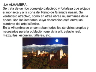 . LA ALHAMBRA.
Se trata de un rico complejo palaciego y fortaleza que alojaba
al monarca y a la corte del Reino de Granada nazarí. Su
verdadero atractivo, como en otras obras musulmanas de la
época, son los interiores, cuya decoración está entre las
cumbres del arte islámico.
En la Alhambra se encontraban todos los servicios propios y
necesarios para la población que vivía allí: palacio real,
mezquitas, escuelas, talleres, etc.
 