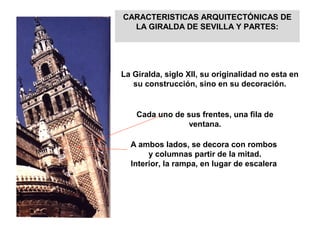 CARACTERISTICAS ARQUITECTÓNICAS DE
LA GIRALDA DE SEVILLA Y PARTES:
La Giralda, siglo XII, su originalidad no esta en
su construcción, sino en su decoración.
Cada uno de sus frentes, una fila de
ventana.
A ambos lados, se decora con rombos
y columnas partir de la mitad.
Interior, la rampa, en lugar de escalera
 