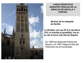 CARACTERISTICAS
ARQUITECTÓNICAS DE LA
GIRALDA DE SEVILLA Y
PARTES:
Alminar de la mezquita
de Sevilla.
La Giralda, con sus 97,5 m de altura
(101 m incluido el giraldillo), fue en
su día la torre más alta de España
En 1928 fue declarada Patrimonio
Nacion y en 1987 integró la lista del
Patrimonio de la Humanidad.
 